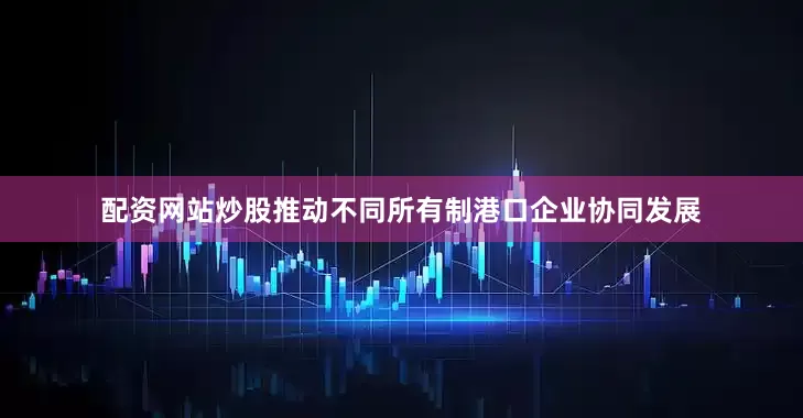 配资网站炒股推动不同所有制港口企业协同发展