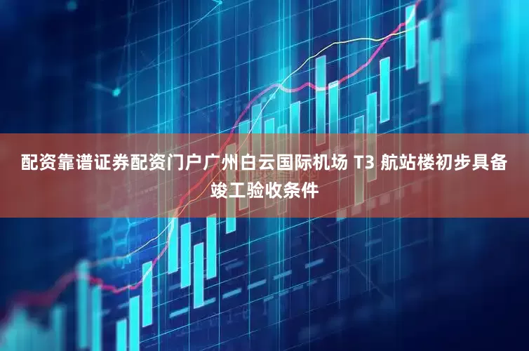 配资靠谱证券配资门户广州白云国际机场 T3 航站楼初步具备竣工验收条件