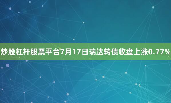 炒股杠杆股票平台7月17日瑞达转债收盘上涨0.77%