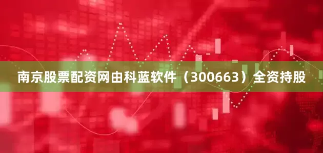 南京股票配资网由科蓝软件（300663）全资持股