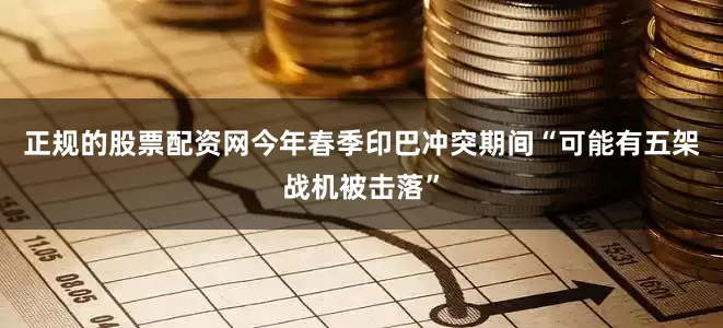 正规的股票配资网今年春季印巴冲突期间“可能有五架战机被击落”