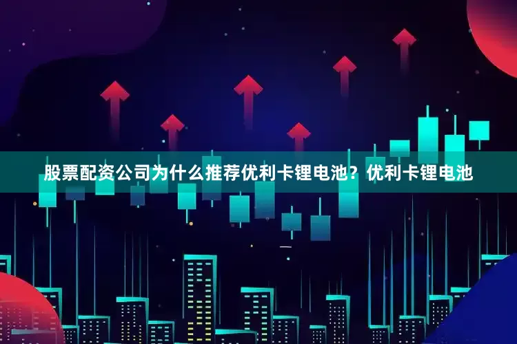 股票配资公司为什么推荐优利卡锂电池？优利卡锂电池