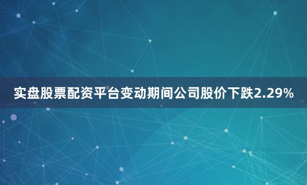 实盘股票配资平台变动期间公司股价下跌2.29%
