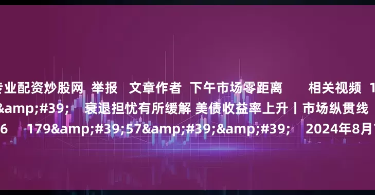 专业配资炒股网 举报 文章作者 下午市场零距离 相关视频 10'22'' 衰退担忧有所缓解 美债收益率上升丨市场纵贯线 51 2024-08-07 12:26 179'57'' 2024年8月7日《市场零距离》上午 45 2024-08-07 12:25 04'23'&