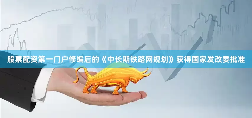 股票配资第一门户修编后的《中长期铁路网规划》获得国家发改委批准