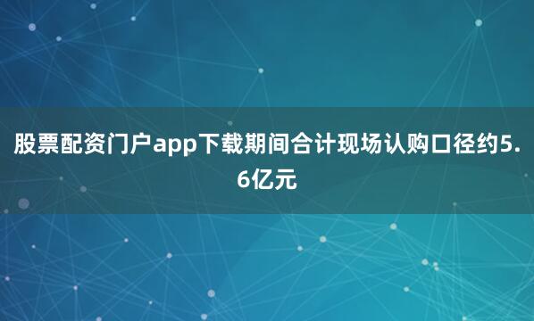 股票配资门户app下载期间合计现场认购口径约5.6亿元