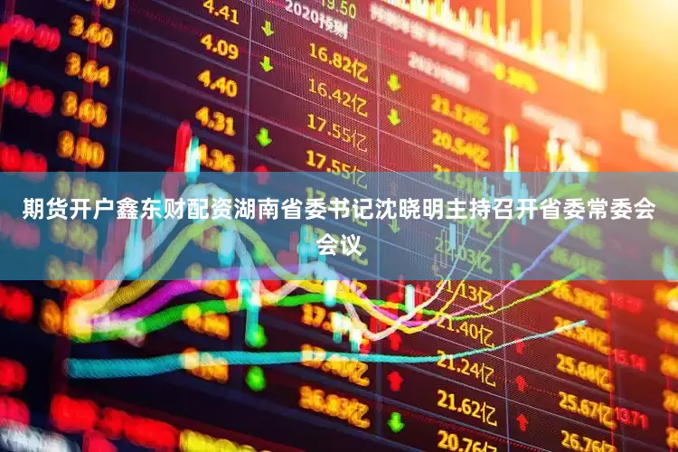 期货开户鑫东财配资湖南省委书记沈晓明主持召开省委常委会会议