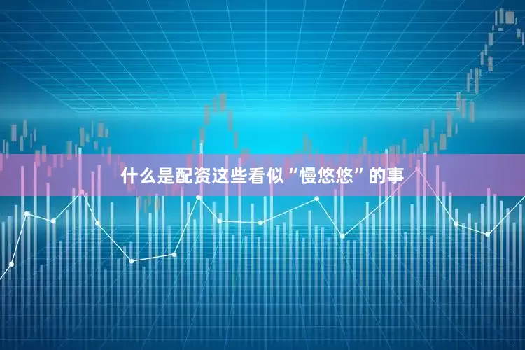 什么是配资这些看似“慢悠悠”的事
